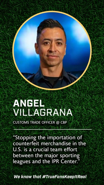 Angel Villagrana 
Customs Trade Officer 
@Customs & Border Protection 

“Stopping the importation of counterfeit goods in the U.S. is a crucial team effort between the major sporting leagues and the IPR Center.”  
We know that #TrueFansKeepItReal