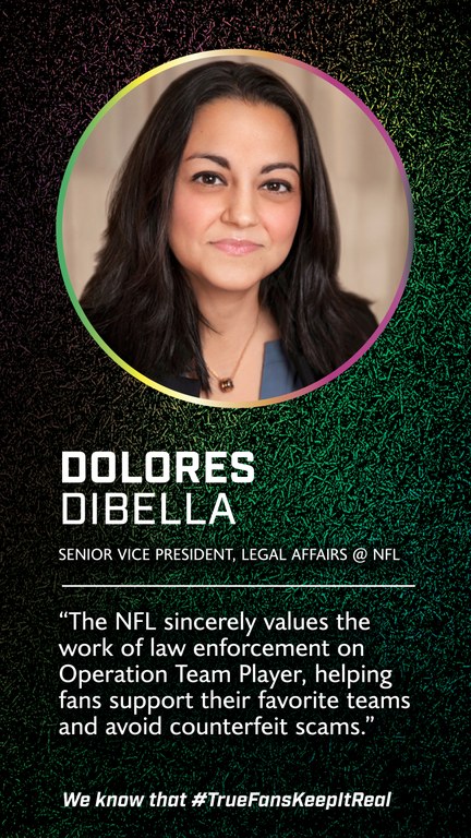 Dolores DiBella 
Senior Vice President of Legal Affairs 
@National Football League 

We sincerely value efforts these consumer protection initiatives that help ensure fans can support their favorite teams and avoid counterfeit scams.”