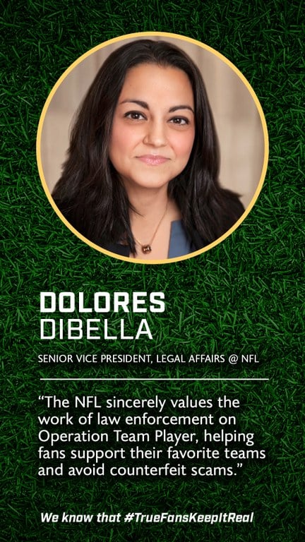 Dolores DiBella 
Senior Vice President of Legal Affairs 
@National Football League 

We sincerely value efforts these consumer protection initiatives that help ensure fans can support their favorite teams and avoid counterfeit scams.”