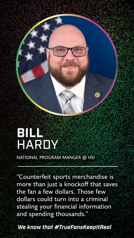 Bill Hardy  
National Program Manger 
@Homeland Security Investigations 

Counterfeit sports merchandise is more than just a knockoff that saves the fan a few dollars. Those few dollars could turn into a criminal stealing your financial information and spending thousands.  

We know that #TrueFansKeepItReal
